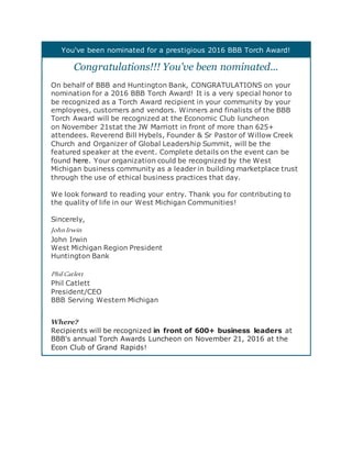 You've been nominated for a prestigious 2016 BBB Torch Award!
Congratulations!!! You've been nominated...
On behalf of BBB and Huntington Bank, CONGRATULATIONS on your
nomination for a 2016 BBB Torch Award! It is a very special honor to
be recognized as a Torch Award recipient in your community by your
employees, customers and vendors. Winners and finalists of the BBB
Torch Award will be recognized at the Economic Club luncheon
on November 21stat the JW Marriott in front of more than 625+
attendees. Reverend Bill Hybels, Founder & Sr Pastor of Willow Creek
Church and Organizer of Global Leadership Summit, will be the
featured speaker at the event. Complete details on the event can be
found here. Your organization could be recognized by the West
Michigan business community as a leader in building marketplace trust
through the use of ethical business practices that day.
We look forward to reading your entry. Thank you for contributing to
the quality of life in our West Michigan Communities!
Sincerely,
JohnIrwin
John Irwin
West Michigan Region President
Huntington Bank
Phil Catlett
Phil Catlett
President/CEO
BBB Serving Western Michigan
Where?
Recipients will be recognized in front of 600+ business leaders at
BBB's annual Torch Awards Luncheon on November 21, 2016 at the
Econ Club of Grand Rapids!
 