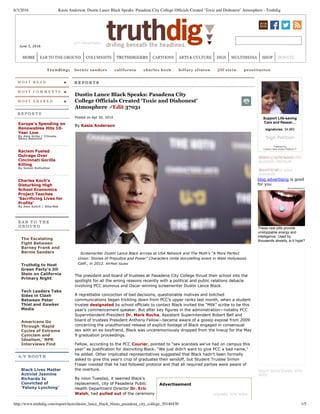 6/3/2016 Kasia Anderson: Dustin Lance Black Speaks: Pasadena City College Ofﬁcials Created ‘Toxic and Dishonest’ Atmosphere - Truthdig
http://www.truthdig.com/report/item/dustin_lance_black_blasts_pasadena_city_college_20140430 1/5
Advertisement
June 3, 2016
Trending:  bernie sanders   california   charles koch   hillary clinton   jill stein   prostitution
M O S T R E A D
M O S T C O M M E N T S
M O S T S H A R E D
R E P O R T S
Europe’s Spending on
Renewables Hits 10­
Year Low
By Alex Kirby / Climate
News Network
Racism Fueled
Outrage Over
Cincinnati Gorilla
Killing
By Sonali Kolhatkar
Charles Koch’s
Disturbing High
School Economics
Project Teaches
‘Sacrificing Lives for
Profits’
By Alex Kotch / AlterNet
E A R T O T H E
G R O U N D
The Escalating
Fight Between
Barney Frank and
Bernie Sanders
Truthdig to Host
Green Party’s Jill
Stein on California
Primary Night
Tech Leaders Take
Sides in Clash
Between Peter
Thiel and Gawker
Media
Americans Go
Through ‘Rapid
Cycles of Extreme
Cynicism and
Idealism,’ NPR
Interviews Find
A / V B O O T H
Black Lives Matter
Activist Jasmine
Richards Is
Convicted of
‘Felony Lynching’
AUDIO: Robert
 
Dustin Lance Black Speaks: Pasadena City
College Officials Created ‘Toxic and Dishonest’
Atmosphere  Edit 37031   
Posted on Apr 30, 2014
By Kasia Anderson
  Screenwriter Dustin Lance Black arrives at USA Network and The Moth’s “A More Perfect
Union: Stories of Prejudice and Power” Characters Unite storytelling event in West Hollywood,
Calif., in 2012. AP/Matt Sayles
The president and board of trustees at Pasadena City College thrust their school into the
spotlight for all the wrong reasons recently with a political and public relations debacle
involving PCC alumnus and Oscar­winning screenwriter Dustin Lance Black.
A regrettable concoction of bad decisions, questionable motives and botched
communications began trickling down from PCC’s upper ranks last month, when a student
trustee designated by school officials to contact Black invited the “Milk” scribe to be this
year’s commencement speaker. But after key figures in the administration—notably PCC
Superintendent­President Dr. Mark Rocha, Assistant Superintendent Robert Bell and
board of trustees President Anthony Fellow—became aware of a gossip exposé from 2009
concerning the unauthorized release of explicit footage of Black engaged in consensual
sex with an ex­boyfriend, Black was unceremoniously dropped from the lineup for the May
9 graduation proceedings.
Fellow, according to the PCC Courier, pointed to “sex scandals we’ve had on campus this
year” as justification for disinviting Black. “We just didn’t want to give PCC a bad name,”
he added. Other implicated representatives suggested that Black hadn’t been formally
asked to give this year’s crop of graduates their sendoff, but Student Trustee Simon
Fraser insisted that he had followed protocol and that all required parties were aware of
the overture.
By noon Tuesday, it seemed Black’s
replacement, city of Pasadena Public
Health Department Director Dr. Eric
Walsh, had pulled out of the ceremony
Support Life­saving
Care and Resear…
signatures: 34,965
Sign Petition
Powered by
Care2's Take Action Platform™
 
 
These new pills provide
unstoppable energy and
intelligence. Used by
thousands already, is it hype?
Advertisement
Reserve the Premium Ad Spot
Buy a Blogad!
blog advertising is good
for you
LEFT MASTHEAD
SQUARE, SITE WIDE
RIGHT 1, SITE WIDE ­
BLOGADS PREMIUM
RIGHT 2, SITE WIDE ­
BLOGADS
RIGHT SKYSCRAPER, SITE
WIDE
HOME EAR TO THE GROUND COLUMNISTS TRUTHDIGGERS CARTOONS ARTS & CULTURE DIGS MULTIMEDIA SHOP DONATE
 