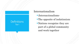 Definitions
TierI
Internationalism
Internacionalismo
The opposite of isolationism
Nations recognize they are
part of a global community
and work together
 