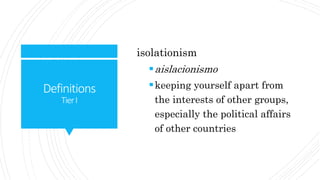 Definitions
TierI
isolationism
aislacionismo
keeping yourself apart from
the interests of other groups,
especially the political affairs
of other countries
 