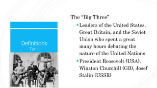 Definitions
TierII
The “Big Three”
Leaders of the United States,
Great Britain, and the Soviet
Union who spent a great
many hours debating the
nature of the United Nations
President Roosevelt (USA),
Winston Churchill (GB), Josef
Stalin (USSR)
 
