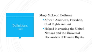 Definitions
TierII
Mary McLoud Bethune
African-American, Floridian,
Civil Rights Activist
Helped in creating the United
Nations and the Universal
Declaration of Human Rights
 