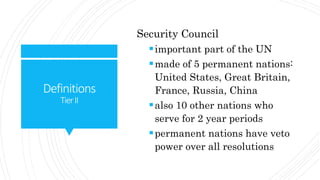 Definitions
TierII
Security Council
important part of the UN
made of 5 permanent nations:
United States, Great Britain,
France, Russia, China
also 10 other nations who
serve for 2 year periods
permanent nations have veto
power over all resolutions
 