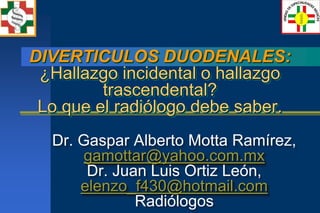 DIVERTICULOS DUODENALES:
 ¿Hallazgo incidental o hallazgo
         trascendental?
 Lo que el radiólogo debe saber.
  Dr. Gaspar Alberto Motta Ramírez,
      gamottar@yahoo.com.mx
       Dr. Juan Luis Ortiz León,
      elenzo_f430@hotmail.com
              Radiólogos
 