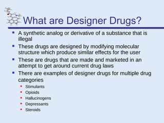 What are Designer Drugs?








A synthetic analog or derivative of a substance that is
illegal
These drugs are designed by modifying molecular
structure which produce similar effects for the user
These are drugs that are made and marketed in an
attempt to get around current drug laws
There are examples of designer drugs for multiple drug
categories






Stimulants
Opioids
Hallucinogens
Depressants
Steroids

 