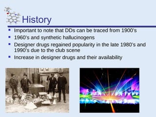 History






Important to note that DDs can be traced from 1900’s
1960’s and synthetic hallucinogens
Designer drugs regained popularity in the late 1980’s and
1990’s due to the club scene
Increase in designer drugs and their availability

 