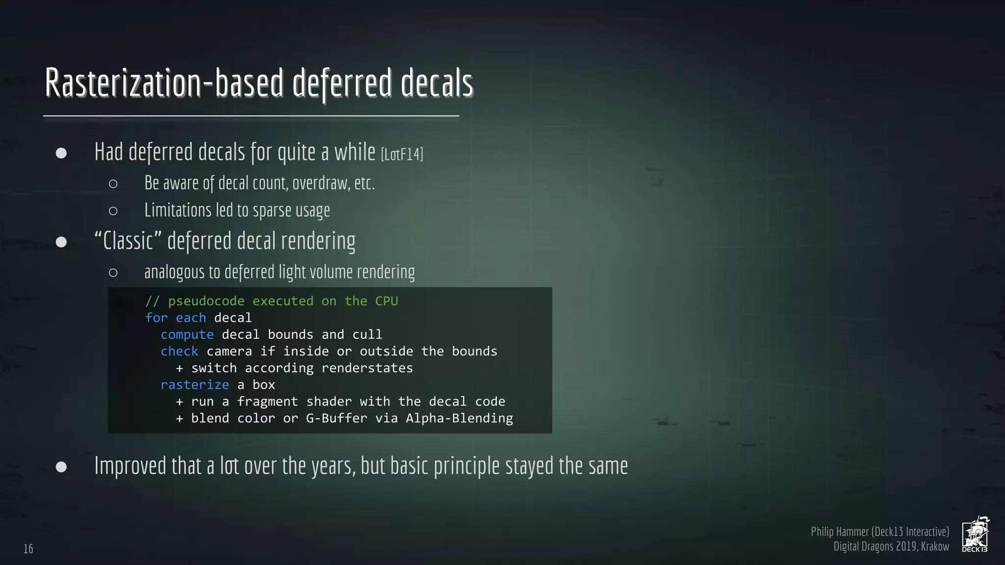 Philip Hammer (Deck13 Interactive)
Digital Dragons 2019, Krakow
Rasterization-based deferred decals
● Had deferred decals for quite a while [LotF14]
○ Be aware of decal count, overdraw, etc.
○ Limitations led to sparse usage
● “Classic” deferred decal rendering
○ analogous to deferred light volume rendering
● Improved that a lot over the years, but basic principle stayed the same
16
16
 