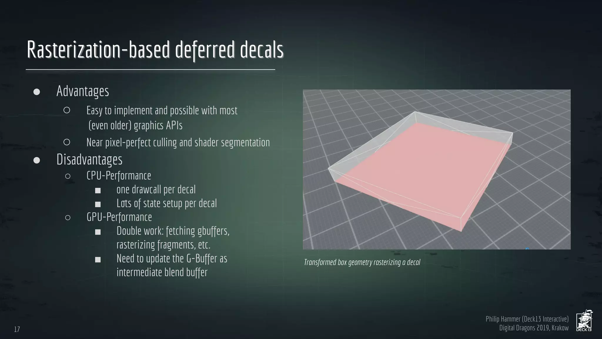Philip Hammer (Deck13 Interactive)
Digital Dragons 2019, Krakow
Rasterization-based deferred decals
● Advantages
○ Easy to implement and possible with most
(even older) graphics APIs
○ Near pixel-perfect culling and shader segmentation
● Disadvantages
○ CPU-Performance
■ one drawcall per decal
■ Lots of state setup per decal
○ GPU-Performance
■ Double work: fetching gbuffers,
rasterizing fragments, etc.
■ Need to update the G-Buffer as
intermediate blend buffer
17
17
Transformed box geometry rasterizing a decal
 