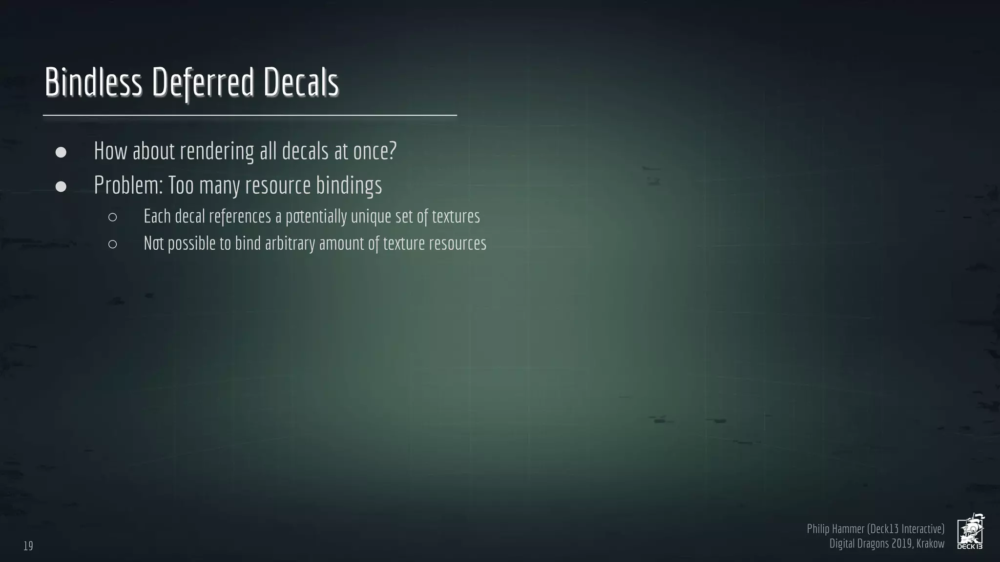 Philip Hammer (Deck13 Interactive)
Digital Dragons 2019, Krakow
Bindless Deferred Decals
● How about rendering all decals at once?
● Problem: Too many resource bindings
○ Each decal references a potentially unique set of textures
○ Not possible to bind arbitrary amount of texture resources
19
19
 