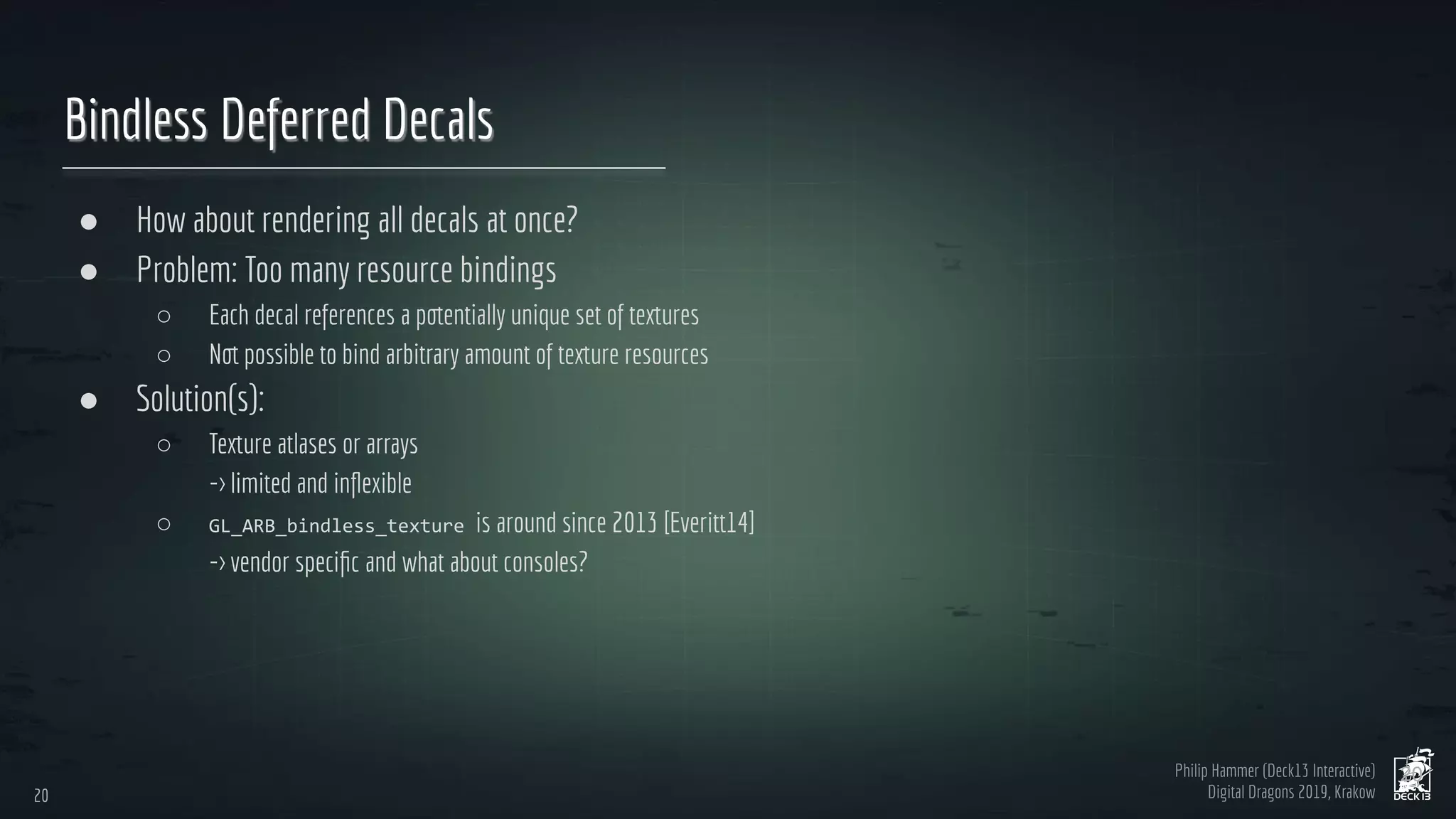 Philip Hammer (Deck13 Interactive)
Digital Dragons 2019, Krakow
Bindless Deferred Decals
● How about rendering all decals at once?
● Problem: Too many resource bindings
○ Each decal references a potentially unique set of textures
○ Not possible to bind arbitrary amount of texture resources
● Solution(s):
○ Texture atlases or arrays
-> limited and inﬂexible
○ is around since 2013 [Everitt14]
-> vendor speciﬁc and what about consoles?
20
20
 