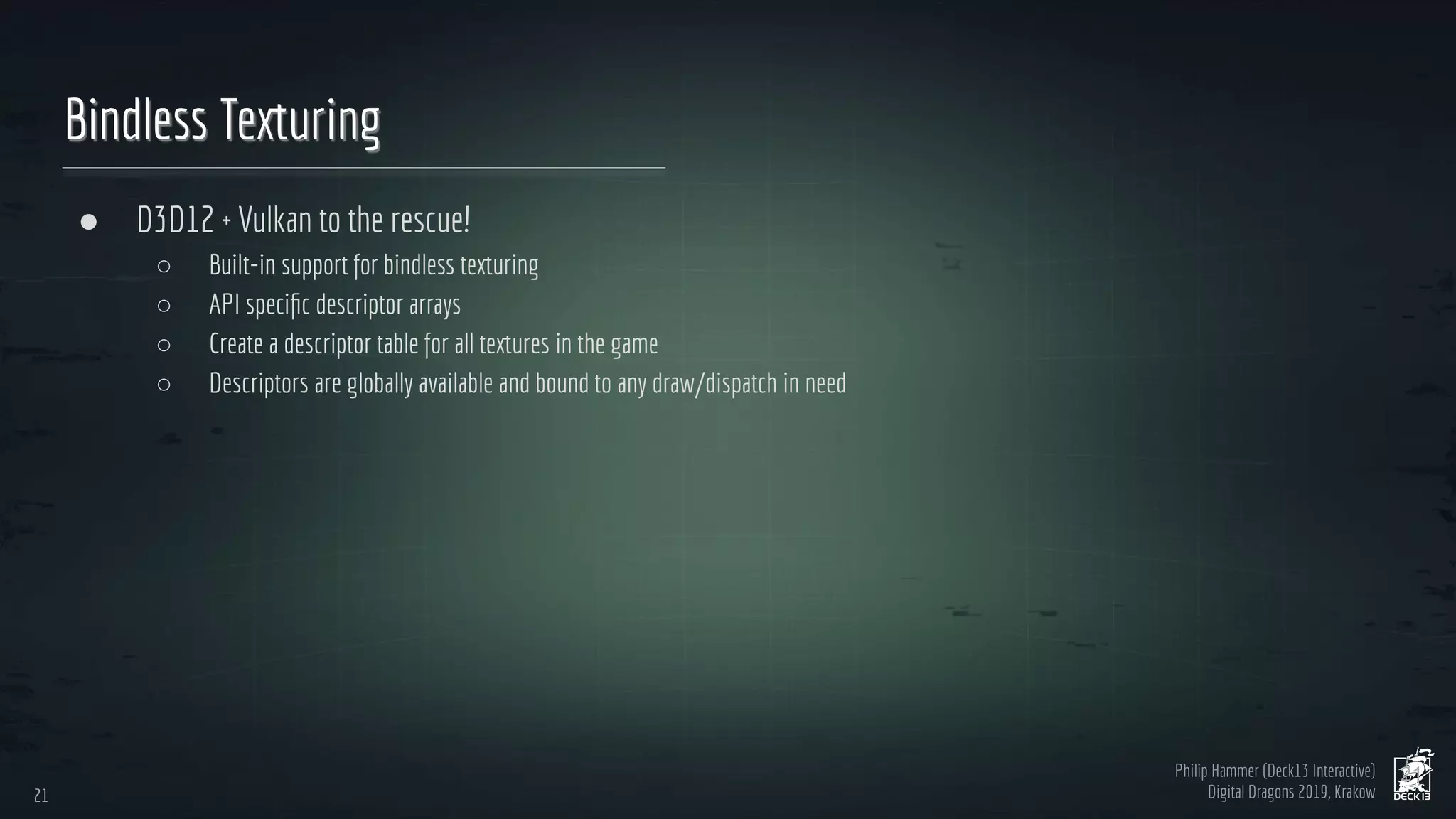 Philip Hammer (Deck13 Interactive)
Digital Dragons 2019, Krakow
Bindless Texturing
● D3D12 + Vulkan to the rescue!
○ Built-in support for bindless texturing
○ API speciﬁc descriptor arrays
○ Create a descriptor table for all textures in the game
○ Descriptors are globally available and bound to any draw/dispatch in need
21
21
 