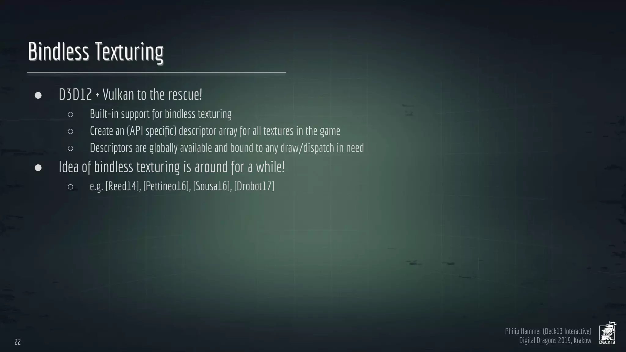 Philip Hammer (Deck13 Interactive)
Digital Dragons 2019, Krakow
Bindless Texturing
● D3D12 + Vulkan to the rescue!
○ Built-in support for bindless texturing
○ Create an (API speciﬁc) descriptor array for all textures in the game
○ Descriptors are globally available and bound to any draw/dispatch in need
● Idea of bindless texturing is around for a while!
○ e.g. [Reed14], [Pettineo16], [Sousa16], [Drobot17]
22
22
 