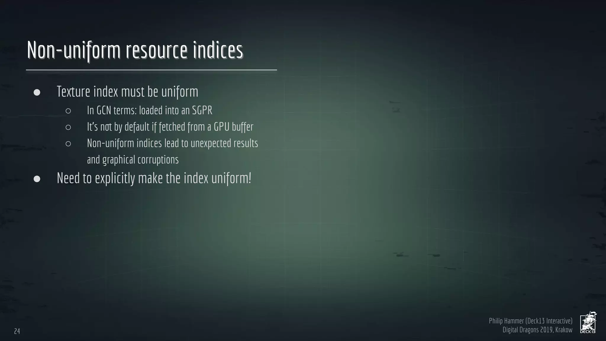 Philip Hammer (Deck13 Interactive)
Digital Dragons 2019, Krakow
Non-uniform resource indices
● Texture index must be uniform
○ In GCN terms: loaded into an SGPR
○ It’s not by default if fetched from a GPU buffer
○ Non-uniform indices lead to unexpected results
and graphical corruptions
● Need to explicitly make the index uniform!
24
24
 