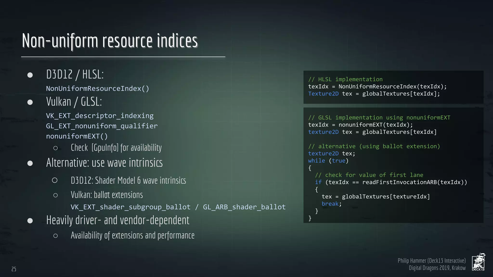 Philip Hammer (Deck13 Interactive)
Digital Dragons 2019, Krakow
Non-uniform resource indices
● D3D12 / HLSL:
● Vulkan / GLSL:
○ Check [GpuInfo] for availability
● Alternative: use wave intrinsics
○ D3D12: Shader Model 6 wave intrinsics
○ Vulkan: ballot extensions
● Heavily driver- and vendor-dependent
○ Availability of extensions and performance
25
25
 