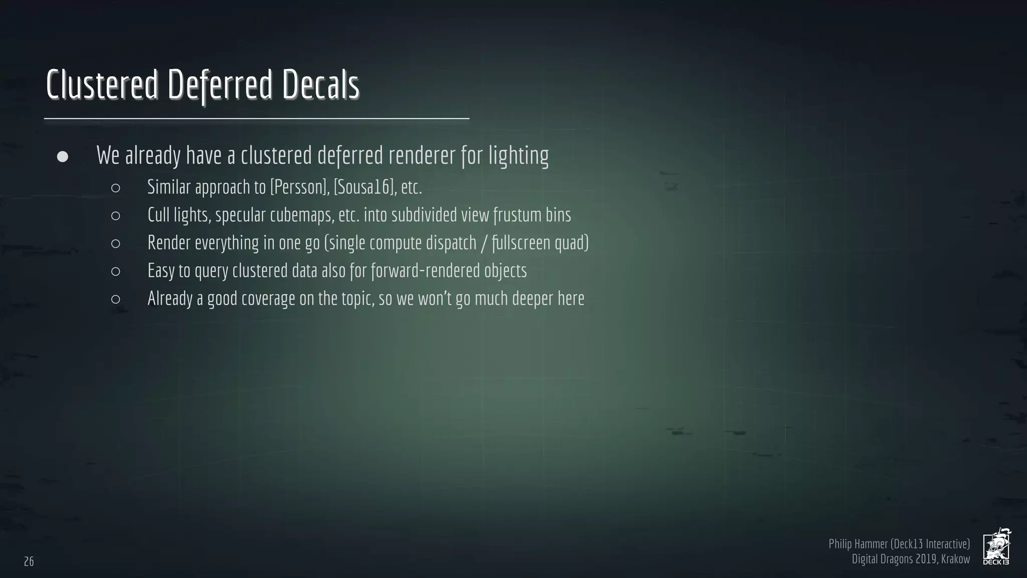 Philip Hammer (Deck13 Interactive)
Digital Dragons 2019, Krakow
Clustered Deferred Decals
● We already have a clustered deferred renderer for lighting
○ Similar approach to [Persson], [Sousa16], etc.
○ Cull lights, specular cubemaps, etc. into subdivided view frustum bins
○ Render everything in one go (single compute dispatch / fullscreen quad)
○ Easy to query clustered data also for forward-rendered objects
○ Already a good coverage on the topic, so we won’t go much deeper here
26
26
 