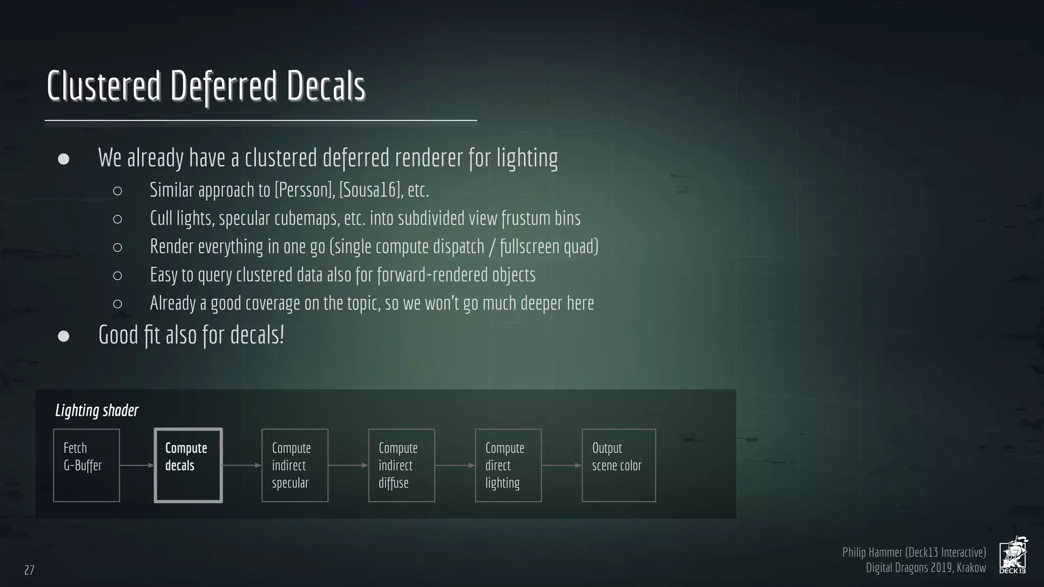Philip Hammer (Deck13 Interactive)
Digital Dragons 2019, Krakow
Clustered Deferred Decals
● We already have a clustered deferred renderer for lighting
○ Similar approach to [Persson], [Sousa16], etc.
○ Cull lights, specular cubemaps, etc. into subdivided view frustum bins
○ Render everything in one go (single compute dispatch / fullscreen quad)
○ Easy to query clustered data also for forward-rendered objects
○ Already a good coverage on the topic, so we won’t go much deeper here
● Good ﬁt also for decals!
27
27
Output
scene color
Fetch
G-Buffer
Compute
decals
Compute
direct
lighting
Lighting shader
Compute
indirect
specular
Compute
indirect
diffuse
 