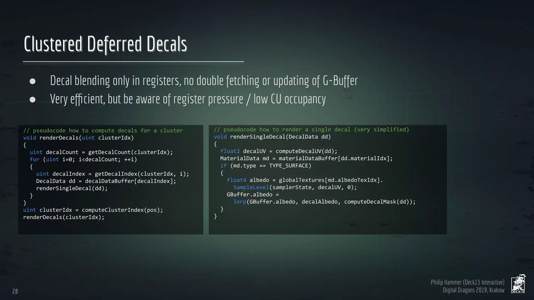 Philip Hammer (Deck13 Interactive)
Digital Dragons 2019, Krakow
Clustered Deferred Decals
● Decal blending only in registers, no double fetching or updating of G-Buffer
● Very eﬃcient, but be aware of register pressure / low CU occupancy
28
28
 