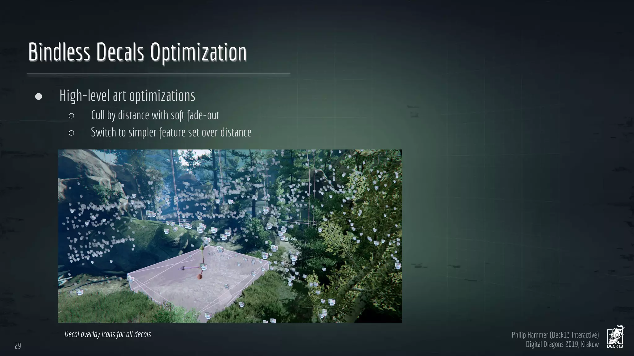 Philip Hammer (Deck13 Interactive)
Digital Dragons 2019, Krakow
Bindless Decals Optimization
● High-level art optimizations
○ Cull by distance with soft fade-out
○ Switch to simpler feature set over distance
29
29
Decal overlay icons for all decals
 