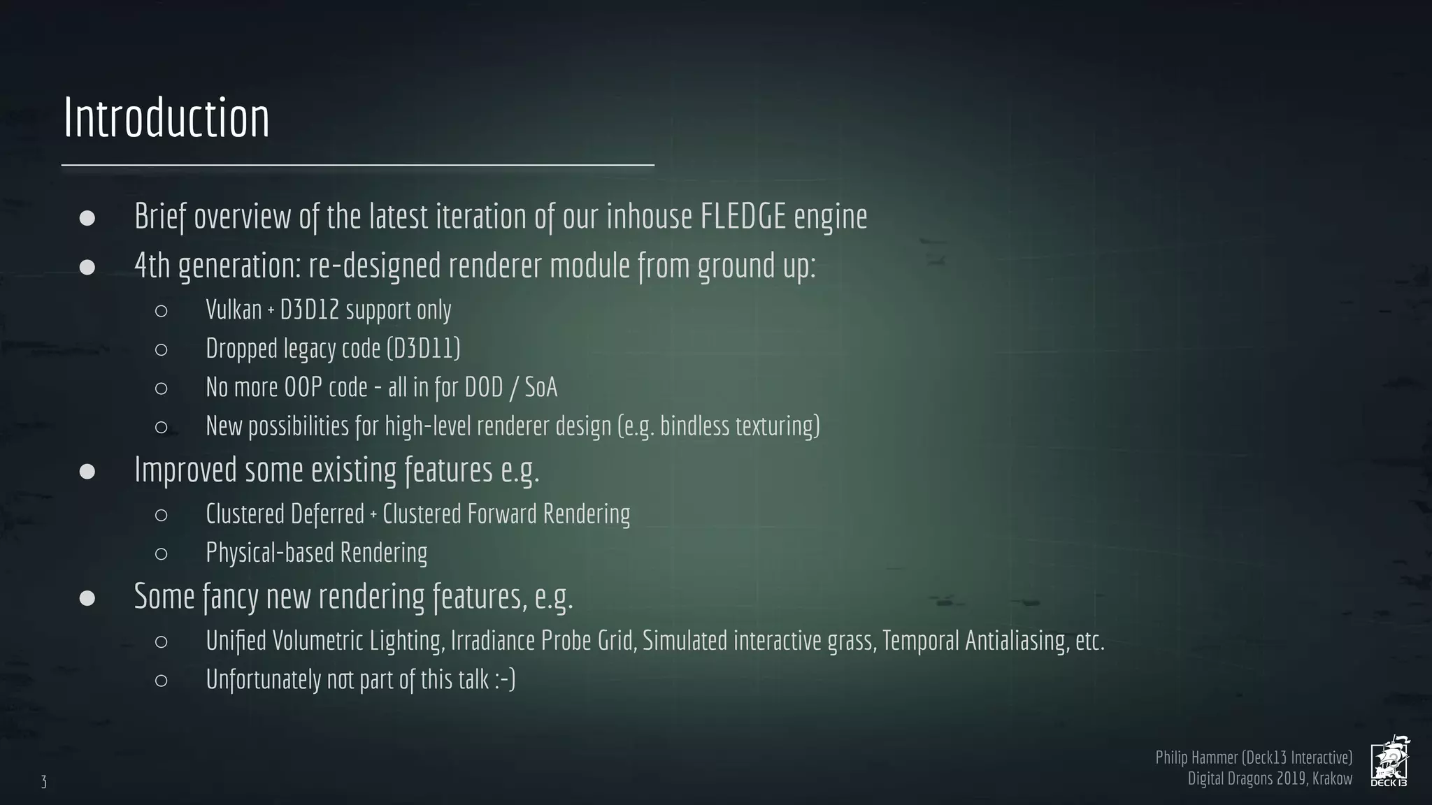 Philip Hammer (Deck13 Interactive)
Digital Dragons 2019, Krakow
Introduction
● Brief overview of the latest iteration of our inhouse FLEDGE engine
● 4th generation: re-designed renderer module from ground up:
○ Vulkan + D3D12 support only
○ Dropped legacy code (D3D11)
○ No more OOP code - all in for DOD / SoA
○ New possibilities for high-level renderer design (e.g. bindless texturing)
● Improved some existing features e.g.
○ Clustered Deferred + Clustered Forward Rendering
○ Physical-based Rendering
● Some fancy new rendering features, e.g.
○ Uniﬁed Volumetric Lighting, Irradiance Probe Grid, Simulated interactive grass, Temporal Antialiasing, etc.
○ Unfortunately not part of this talk :-)
3
3
 