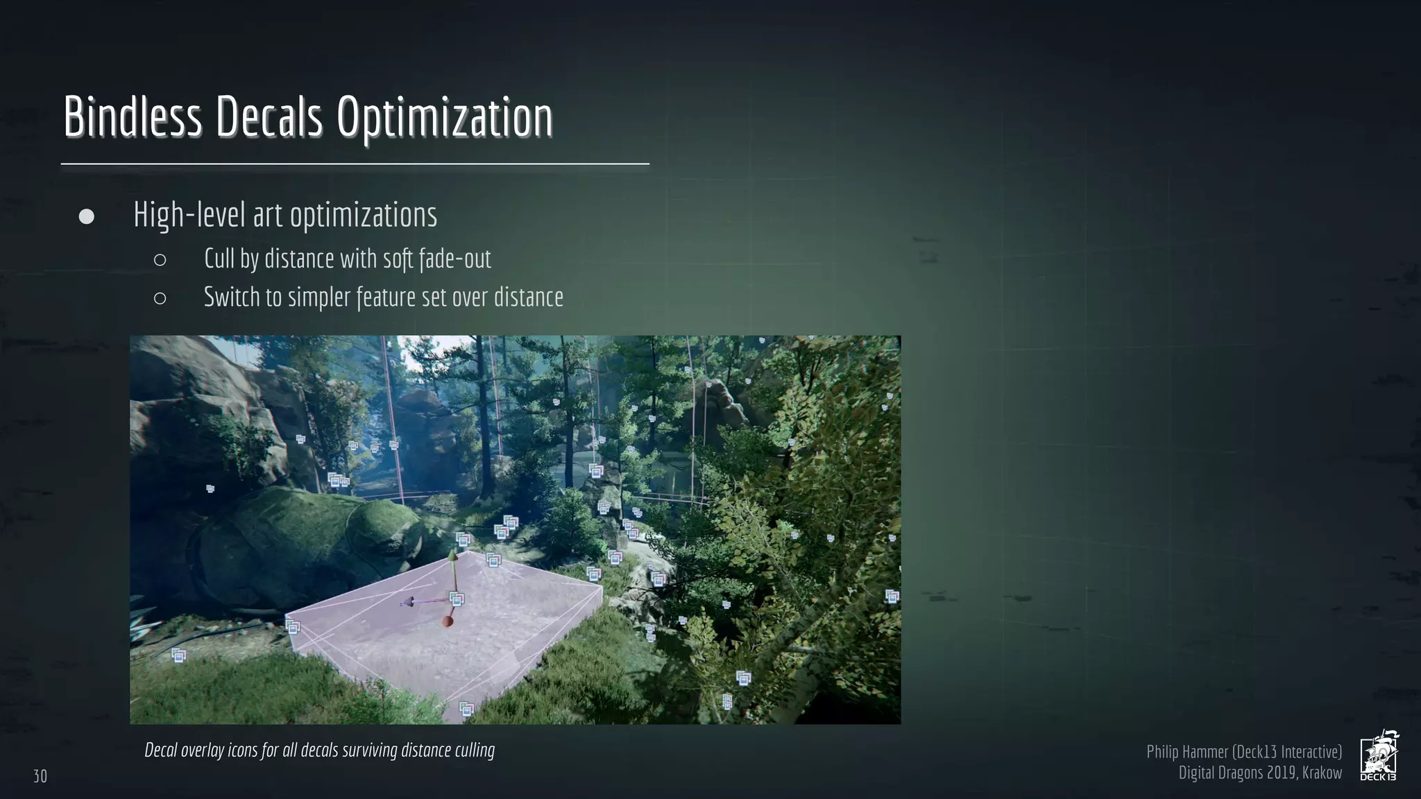 Philip Hammer (Deck13 Interactive)
Digital Dragons 2019, Krakow
Bindless Decals Optimization
● High-level art optimizations
○ Cull by distance with soft fade-out
○ Switch to simpler feature set over distance
30
30
Decal overlay icons for all decals surviving distance culling
 
