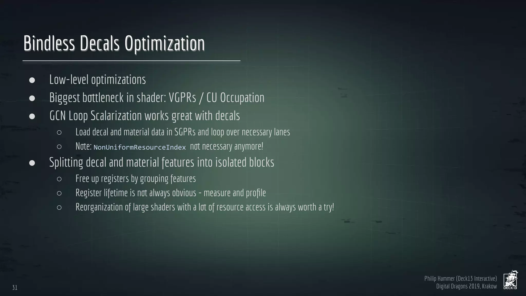 Philip Hammer (Deck13 Interactive)
Digital Dragons 2019, Krakow
Bindless Decals Optimization
● Low-level optimizations
● Biggest bottleneck in shader: VGPRs / CU Occupation
● GCN Loop Scalarization works great with decals
○ Load decal and material data in SGPRs and loop over necessary lanes
○ Note: not necessary anymore!
● Splitting decal and material features into isolated blocks
○ Free up registers by grouping features
○ Register lifetime is not always obvious - measure and proﬁle
○ Reorganization of large shaders with a lot of resource access is always worth a try!
31
31
 