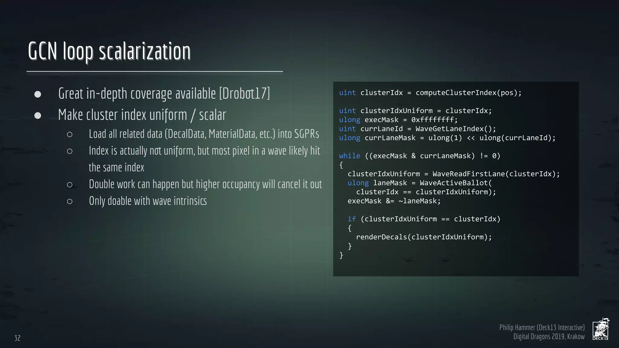 Philip Hammer (Deck13 Interactive)
Digital Dragons 2019, Krakow
GCN loop scalarization
● Great in-depth coverage available [Drobot17]
● Make cluster index uniform / scalar
○ Load all related data (DecalData, MaterialData, etc.) into SGPRs
○ Index is actually not uniform, but most pixel in a wave likely hit
the same index
○ Double work can happen but higher occupancy will cancel it out
○ Only doable with wave intrinsics
32
32
 