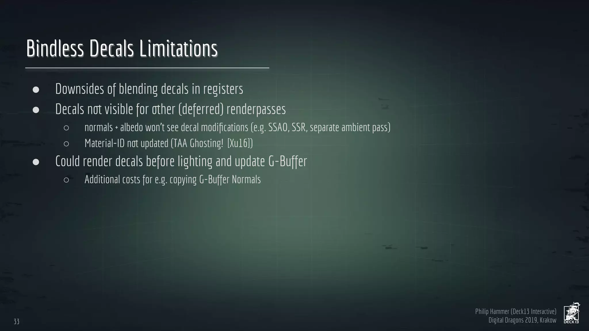 Philip Hammer (Deck13 Interactive)
Digital Dragons 2019, Krakow
Bindless Decals Limitations
● Downsides of blending decals in registers
● Decals not visible for other (deferred) renderpasses
○ normals + albedo won’t see decal modiﬁcations (e.g. SSAO, SSR, separate ambient pass)
○ Material-ID not updated (TAA Ghosting! [Xu16])
● Could render decals before lighting and update G-Buffer
○ Additional costs for e.g. copying G-Buffer Normals
33
33
 