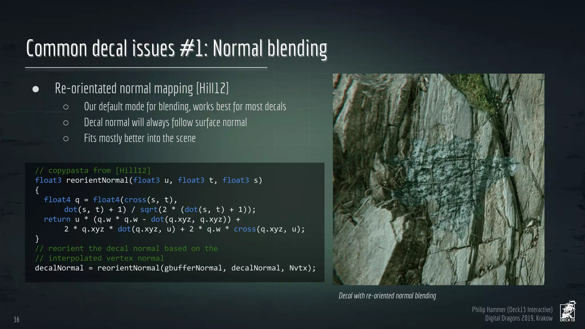 Philip Hammer (Deck13 Interactive)
Digital Dragons 2019, Krakow
Common decal issues #1: Normal blending
● Re-orientated normal mapping [Hill12]
○ Our default mode for blending, works best for most decals
○ Decal normal will always follow surface normal
○ Fits mostly better into the scene
36
36
Decal with re-oriented normal blending
 