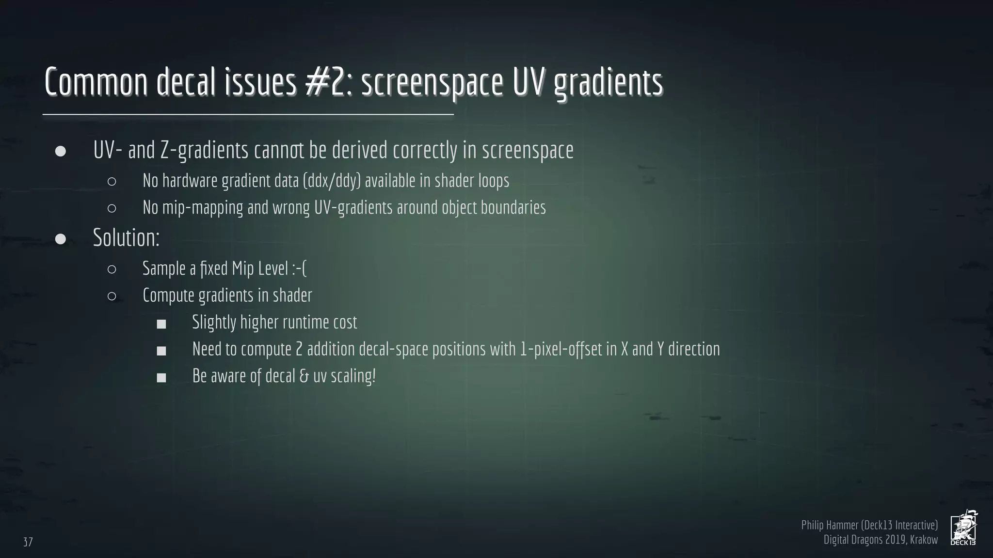 Philip Hammer (Deck13 Interactive)
Digital Dragons 2019, Krakow
Common decal issues #2: screenspace UV gradients
● UV- and Z-gradients cannot be derived correctly in screenspace
○ No hardware gradient data (ddx/ddy) available in shader loops
○ No mip-mapping and wrong UV-gradients around object boundaries
● Solution:
○ Sample a ﬁxed Mip Level :-(
○ Compute gradients in shader
■ Slightly higher runtime cost
■ Need to compute 2 addition decal-space positions with 1-pixel-offset in X and Y direction
■ Be aware of decal & uv scaling!
37
37
 