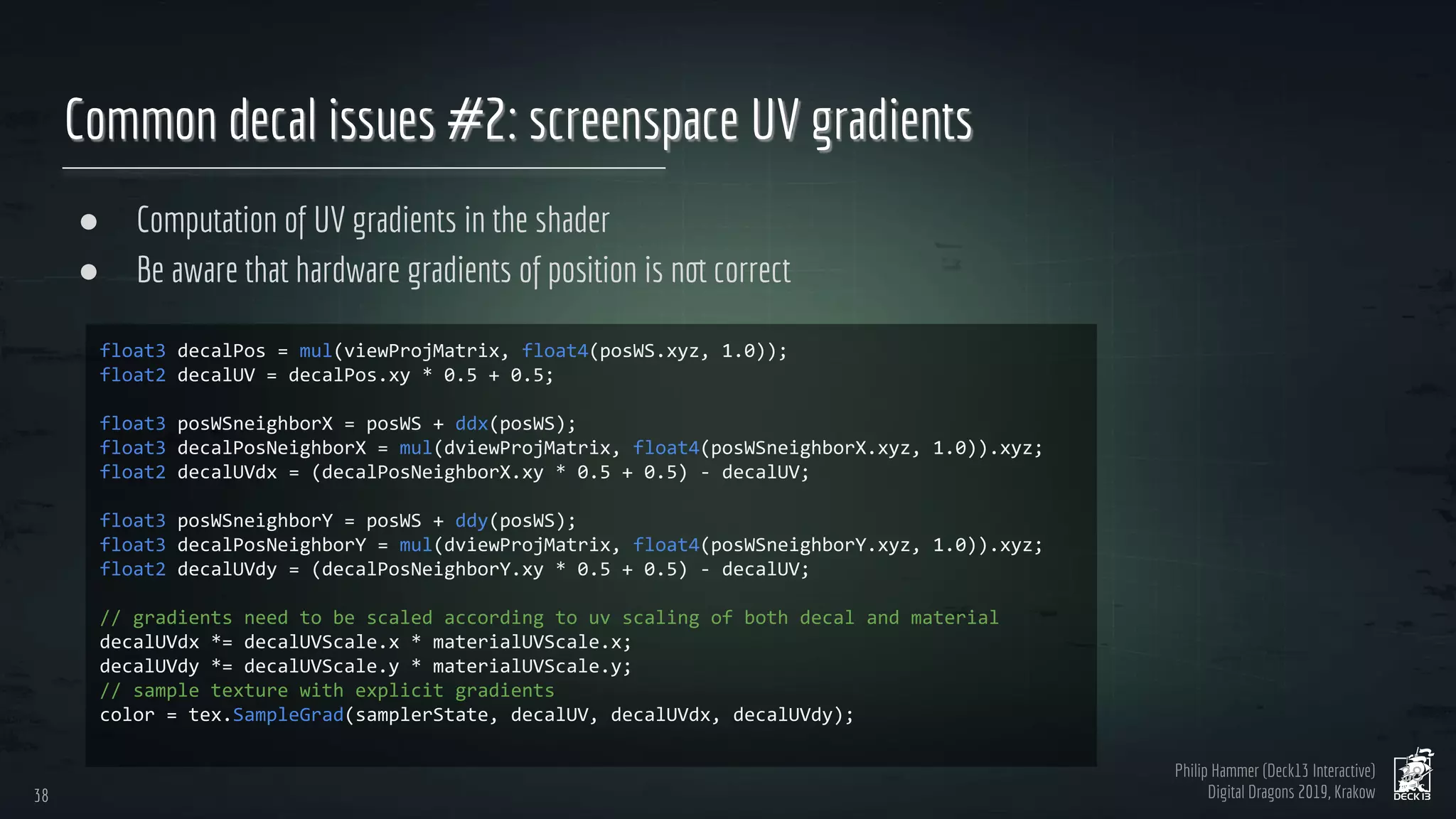 Philip Hammer (Deck13 Interactive)
Digital Dragons 2019, Krakow
Common decal issues #2: screenspace UV gradients
● Computation of UV gradients in the shader
● Be aware that hardware gradients of position is not correct
38
38
 