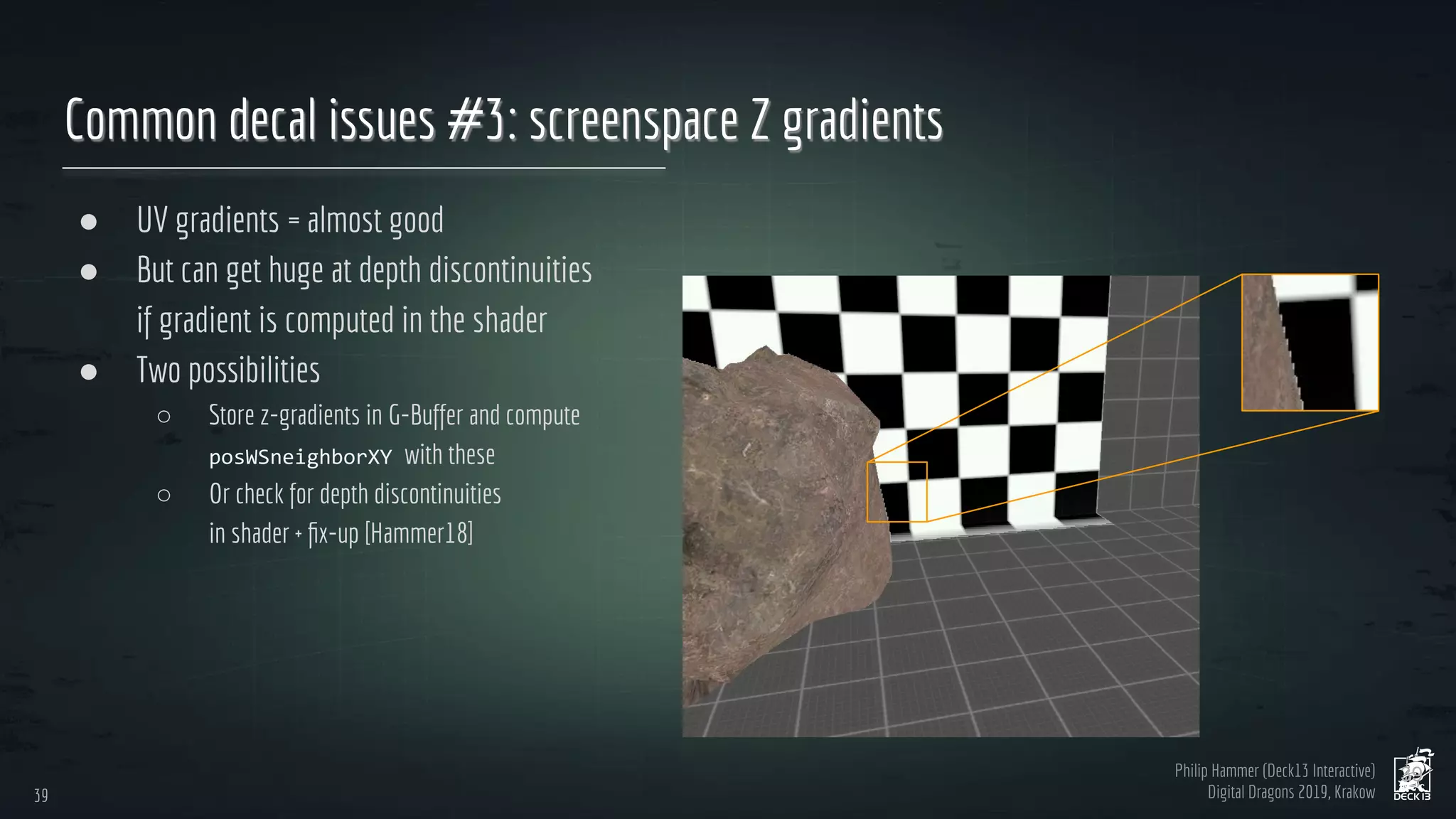 Philip Hammer (Deck13 Interactive)
Digital Dragons 2019, Krakow
Common decal issues #3: screenspace Z gradients
● UV gradients = almost good
● But can get huge at depth discontinuities
if gradient is computed in the shader
● Two possibilities
○ Store z-gradients in G-Buffer and compute
with these
○ Or check for depth discontinuities
in shader + ﬁx-up [Hammer18]
39
39
 