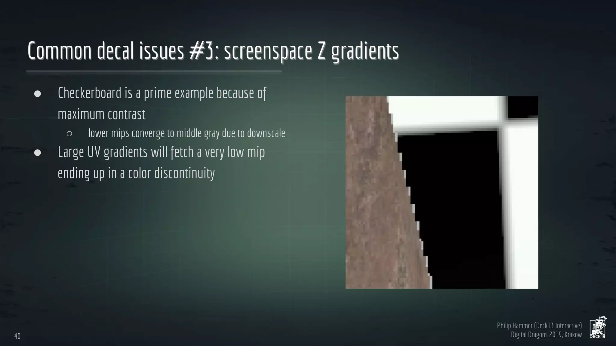 Philip Hammer (Deck13 Interactive)
Digital Dragons 2019, Krakow
Common decal issues #3: screenspace Z gradients
● Checkerboard is a prime example because of
maximum contrast
○ lower mips converge to middle gray due to downscale
● Large UV gradients will fetch a very low mip
ending up in a color discontinuity
40
40
 