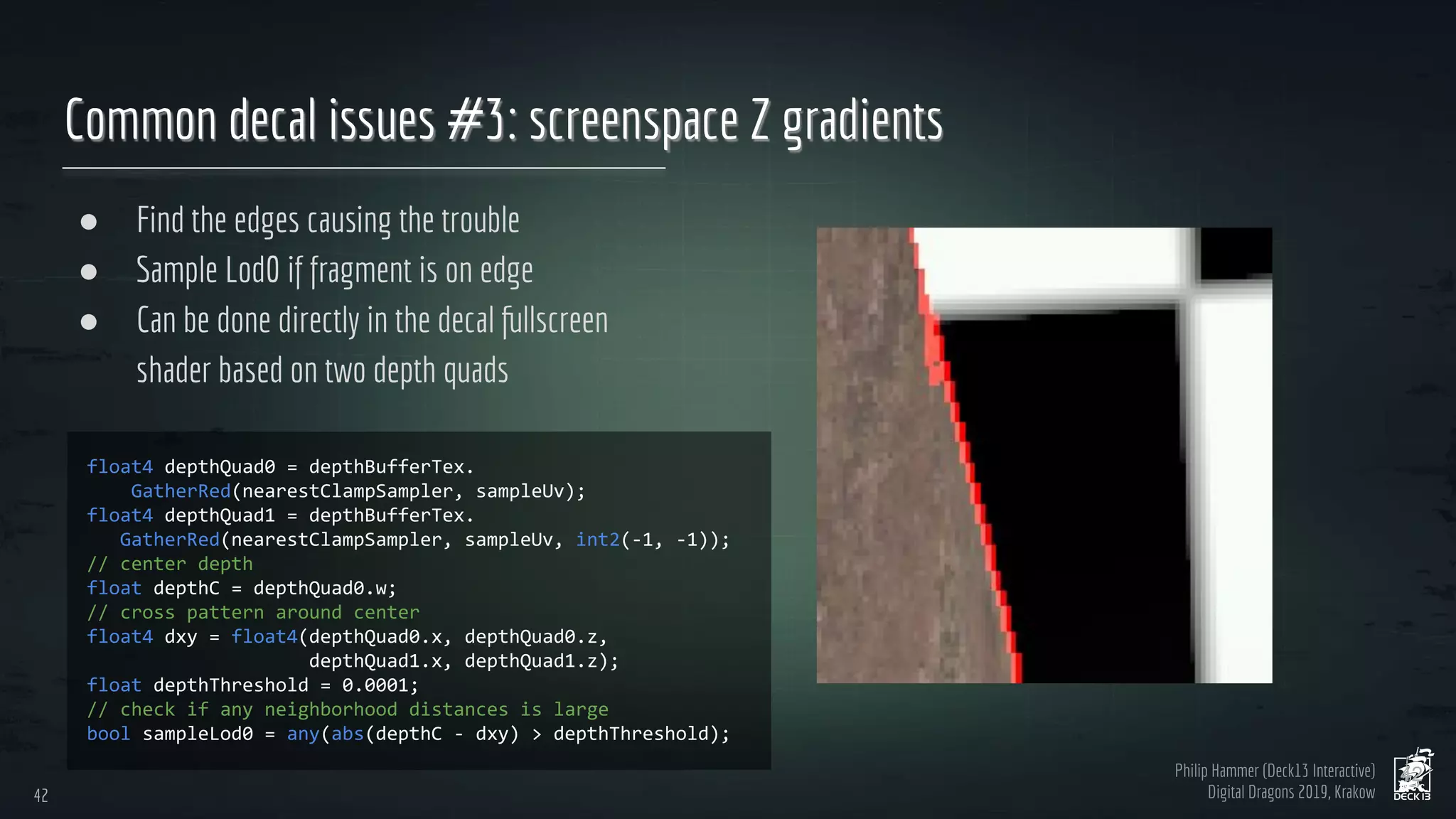 Philip Hammer (Deck13 Interactive)
Digital Dragons 2019, Krakow
Common decal issues #3: screenspace Z gradients
● Find the edges causing the trouble
● Sample Lod0 if fragment is on edge
● Can be done directly in the decal fullscreen
shader based on two depth quads
42
42
 