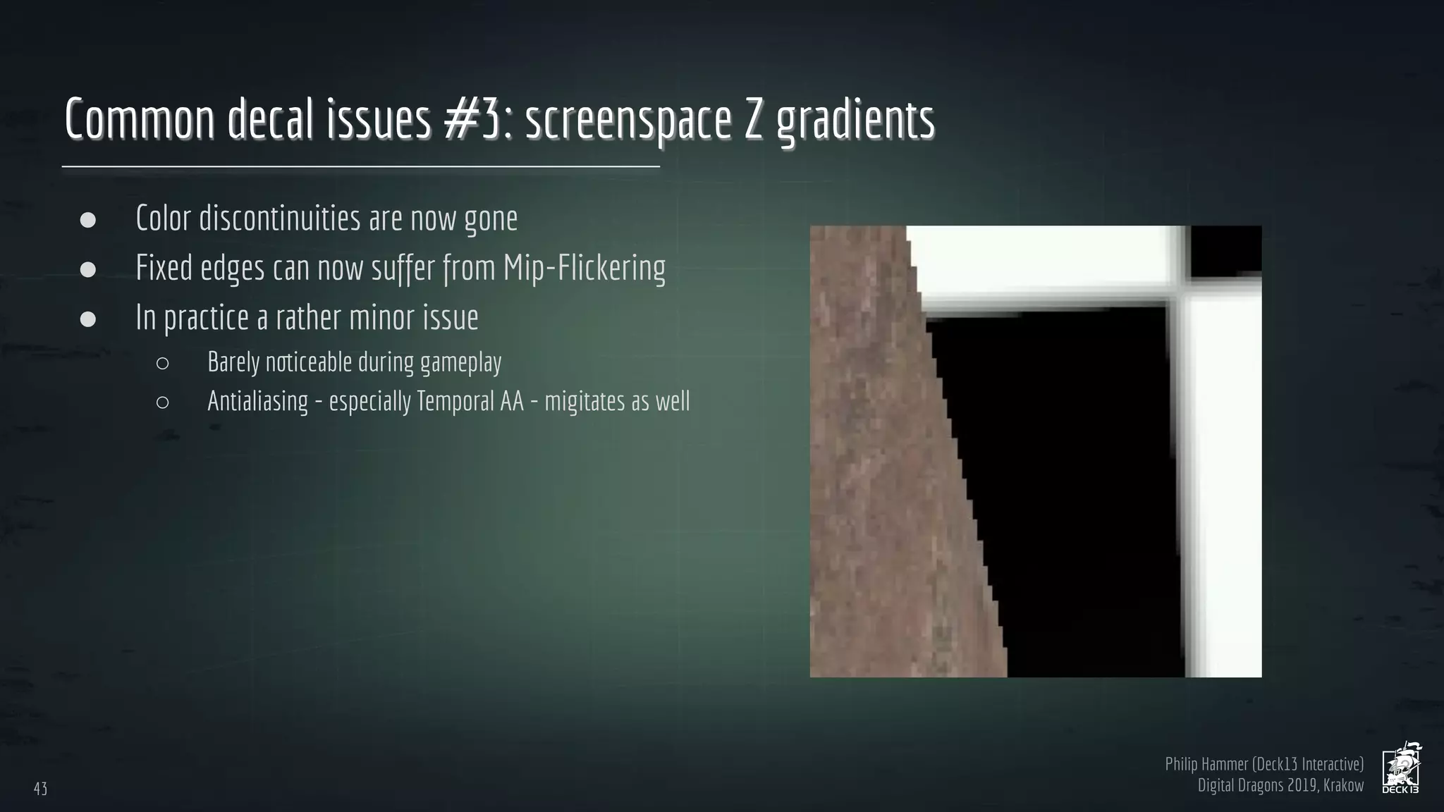Philip Hammer (Deck13 Interactive)
Digital Dragons 2019, Krakow
Common decal issues #3: screenspace Z gradients
● Color discontinuities are now gone
● Fixed edges can now suffer from Mip-Flickering
● In practice a rather minor issue
○ Barely noticeable during gameplay
○ Antialiasing - especially Temporal AA - migitates as well
43
43
 