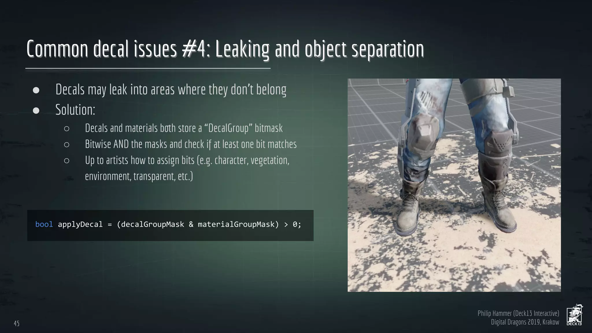 Philip Hammer (Deck13 Interactive)
Digital Dragons 2019, Krakow
Common decal issues #4: Leaking and object separation
● Decals may leak into areas where they don’t belong
● Solution:
○ Decals and materials both store a “DecalGroup” bitmask
○ Bitwise AND the masks and check if at least one bit matches
○ Up to artists how to assign bits (e.g. character, vegetation,
environment, transparent, etc.)
45
45
 
