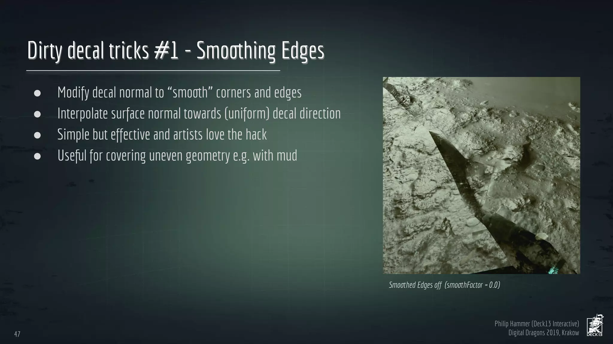 Philip Hammer (Deck13 Interactive)
Digital Dragons 2019, Krakow
Dirty decal tricks #1 - Smoothing Edges
● Modify decal normal to “smooth” corners and edges
● Interpolate surface normal towards (uniform) decal direction
● Simple but effective and artists love the hack
● Useful for covering uneven geometry e.g. with mud
47
47
Smoothed Edges off (smoothFactor = 0.0)
 