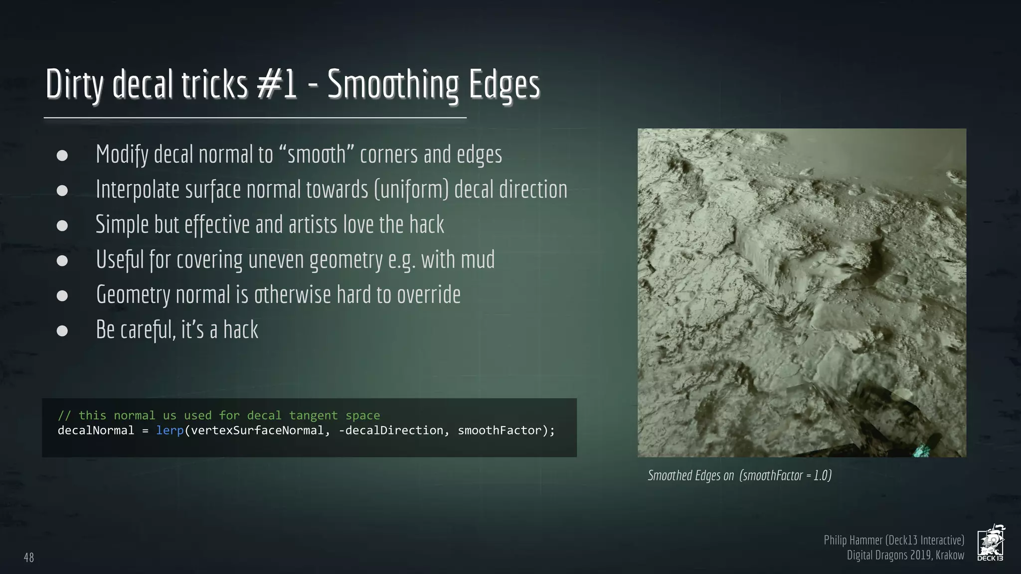 Philip Hammer (Deck13 Interactive)
Digital Dragons 2019, Krakow
Dirty decal tricks #1 - Smoothing Edges
● Modify decal normal to “smooth” corners and edges
● Interpolate surface normal towards (uniform) decal direction
● Simple but effective and artists love the hack
● Useful for covering uneven geometry e.g. with mud
● Geometry normal is otherwise hard to override
● Be careful, it’s a hack
48
48
Smoothed Edges on (smoothFactor = 1.0)
 