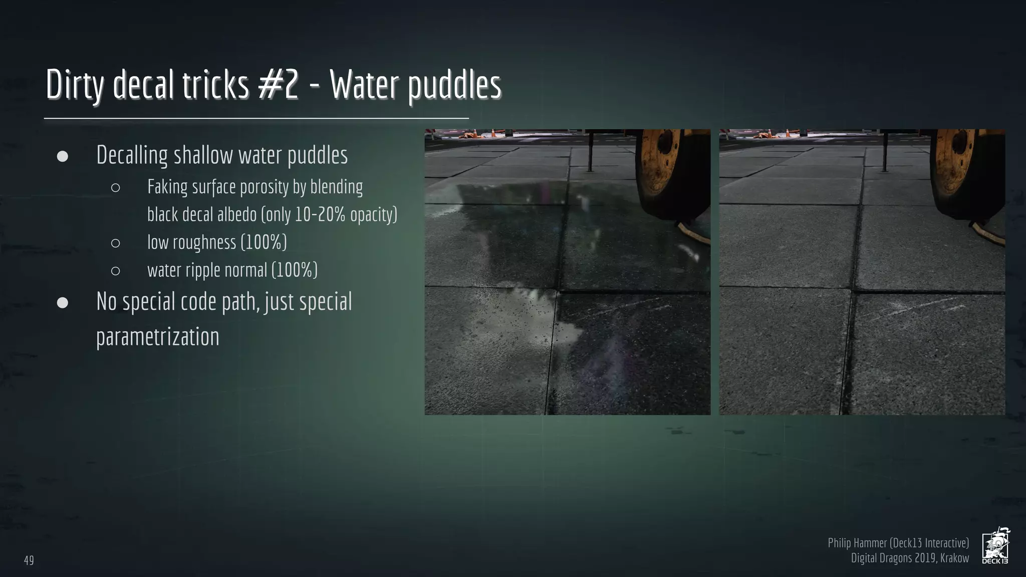 Philip Hammer (Deck13 Interactive)
Digital Dragons 2019, Krakow
Dirty decal tricks #2 - Water puddles
● Decalling shallow water puddles
○ Faking surface porosity by blending
black decal albedo (only 10-20% opacity)
○ low roughness (100%)
○ water ripple normal (100%)
● No special code path, just special
parametrization
49
49
 