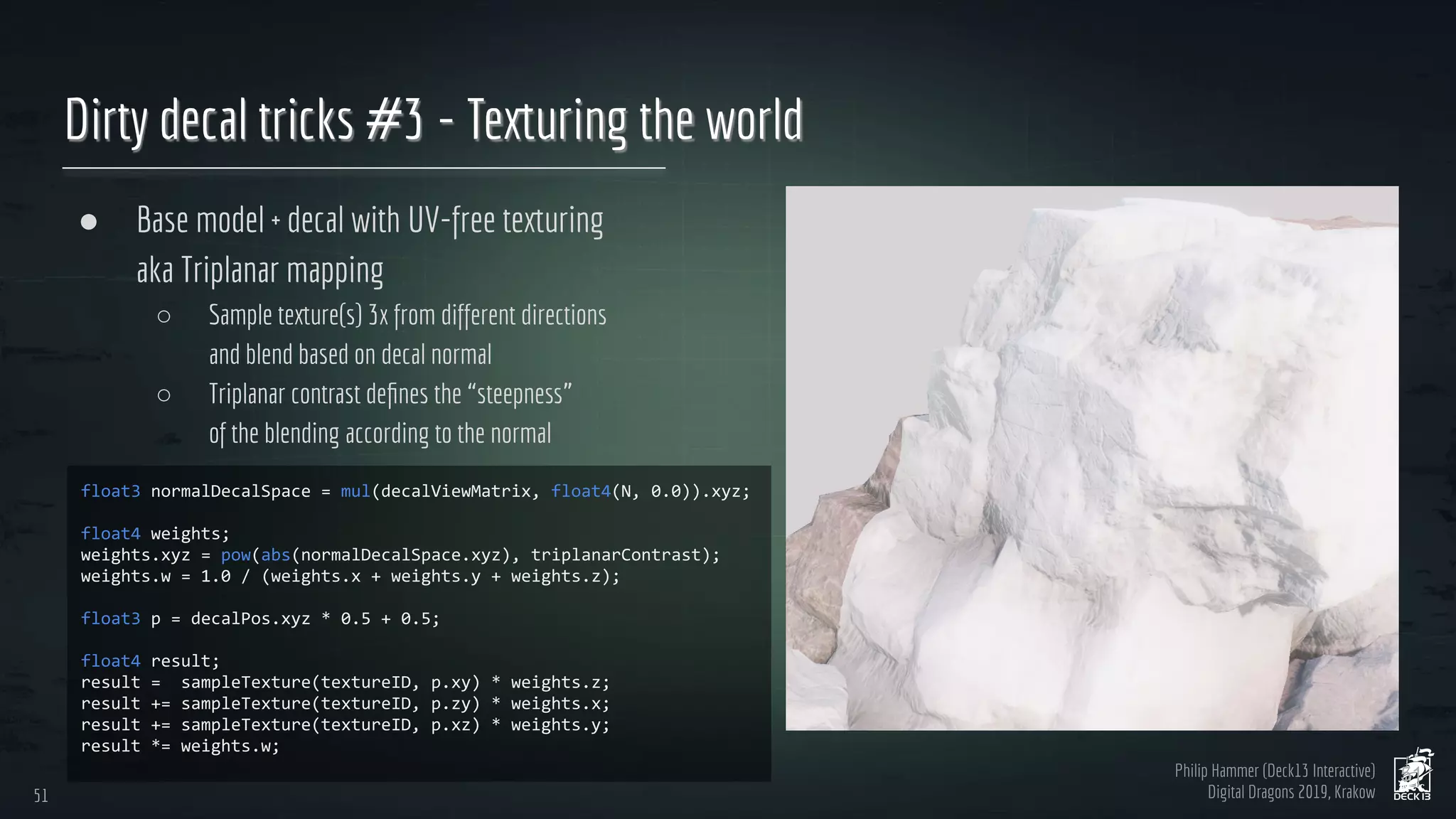 Philip Hammer (Deck13 Interactive)
Digital Dragons 2019, Krakow
Dirty decal tricks #3 - Texturing the world
● Base model + decal with UV-free texturing
aka Triplanar mapping
○ Sample texture(s) 3x from different directions
and blend based on decal normal
○ Triplanar contrast deﬁnes the “steepness”
of the blending according to the normal
51
51
 