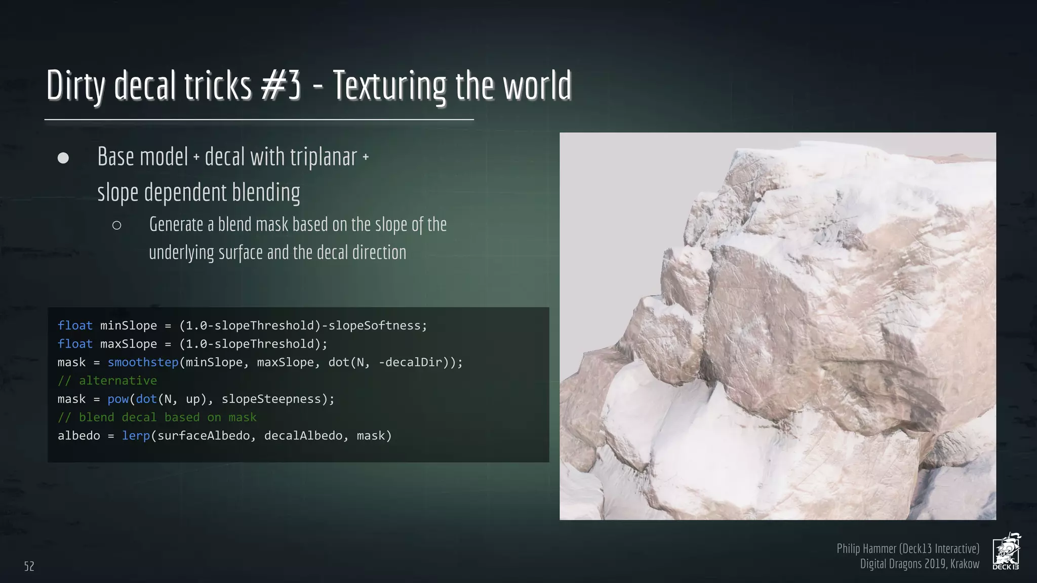 Philip Hammer (Deck13 Interactive)
Digital Dragons 2019, Krakow
Dirty decal tricks #3 - Texturing the world
● Base model + decal with triplanar +
slope dependent blending
○ Generate a blend mask based on the slope of the
underlying surface and the decal direction
52
52
 