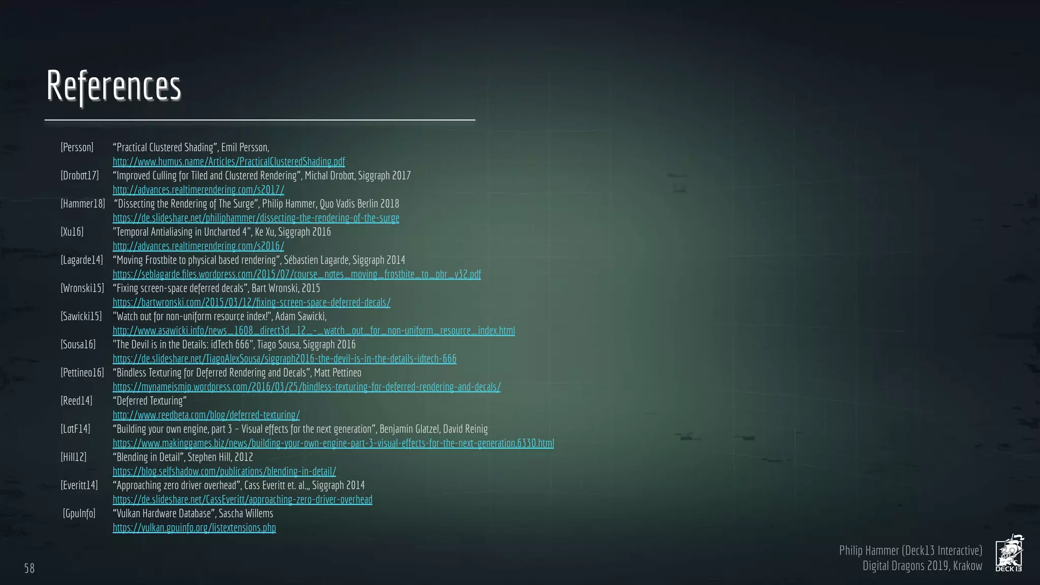 Philip Hammer (Deck13 Interactive)
Digital Dragons 2019, Krakow
References
[Persson] “Practical Clustered Shading”, Emil Persson,
http://www.humus.name/Articles/PracticalClusteredShading.pdf
[Drobot17] “Improved Culling for Tiled and Clustered Rendering”, Michal Drobot, Siggraph 2017
http://advances.realtimerendering.com/s2017/
[Hammer18] “Dissecting the Rendering of The Surge”, Philip Hammer, Quo Vadis Berlin 2018
https://de.slideshare.net/philiphammer/dissecting-the-rendering-of-the-surge
[Xu16] "Temporal Antialiasing in Uncharted 4", Ke Xu, Siggraph 2016
http://advances.realtimerendering.com/s2016/
[Lagarde14] “Moving Frostbite to physical based rendering”, Sébastien Lagarde, Siggraph 2014
https://seblagarde.ﬁles.wordpress.com/2015/07/course_notes_moving_frostbite_to_pbr_v32.pdf
[Wronski15] “Fixing screen-space deferred decals”, Bart Wronski, 2015
https://bartwronski.com/2015/03/12/ﬁxing-screen-space-deferred-decals/
[Sawicki15] "Watch out for non-uniform resource index!", Adam Sawicki,
http://www.asawicki.info/news_1608_direct3d_12_-_watch_out_for_non-uniform_resource_index.html
[Sousa16] "The Devil is in the Details: idTech 666", Tiago Sousa, Siggraph 2016
https://de.slideshare.net/TiagoAlexSousa/siggraph2016-the-devil-is-in-the-details-idtech-666
[Pettineo16] “Bindless Texturing for Deferred Rendering and Decals”, Matt Pettineo
https://mynameismjp.wordpress.com/2016/03/25/bindless-texturing-for-deferred-rendering-and-decals/
[Reed14] “Deferred Texturing”
http://www.reedbeta.com/blog/deferred-texturing/
[LotF14] “Building your own engine, part 3 – Visual effects for the next generation”, Benjamin Glatzel, David Reinig
https://www.makinggames.biz/news/building-your-own-engine-part-3-visual-effects-for-the-next-generation,6330.html
[Hill12] “Blending in Detail”, Stephen Hill, 2012
https://blog.selfshadow.com/publications/blending-in-detail/
[Everitt14] “Approaching zero driver overhead”, Cass Everitt et. al.,, Siggraph 2014
https://de.slideshare.net/CassEveritt/approaching-zero-driver-overhead
[GpuInfo] “Vulkan Hardware Database”, Sascha Willems
https://vulkan.gpuinfo.org/listextensions.php
58
58
 
