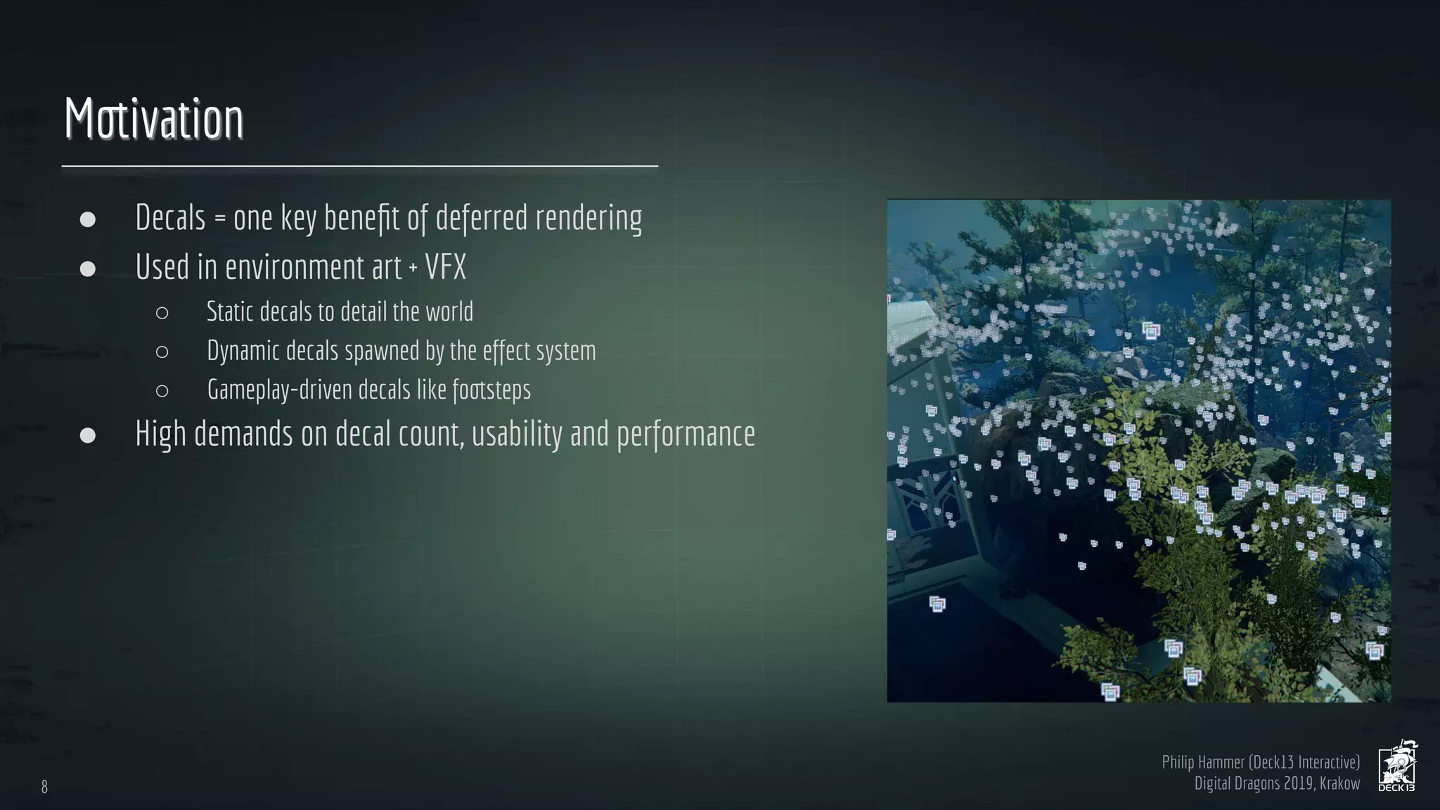Philip Hammer (Deck13 Interactive)
Digital Dragons 2019, Krakow
Motivation
● Decals = one key beneﬁt of deferred rendering
● Used in environment art + VFX
○ Static decals to detail the world
○ Dynamic decals spawned by the effect system
○ Gameplay-driven decals like footsteps
● High demands on decal count, usability and performance
8
8
 