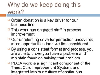 Why do we keep doing this
work?
 Organ donation is a key driver for our
business line
 This work has engaged staff in process
improvement
 Our unrelenting drive for perfection uncovered
more opportunities than we first considered
 By using a consistent format and process, you
are able to prove you have a problem and
maintain focus on solving that problem
 PDSA work is a significant component of the
ThedaCare Improvement System, and
integrated into our culture of continuous
 