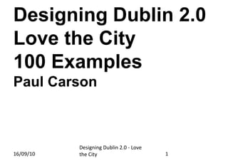 Designing Dublin 2.0Love the City100 ExamplesPaul Carson Designing Dublin 2.0 - Love the City 16/09/10 1 