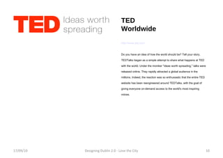 TED Worldwide http://www.ted.com Do you have an idea of how the world should be? Tell your story. TEDTalks began as a simple attempt to share what happens at TED with the world. Under the moniker "ideas worth spreading," talks were released online. They rapidly attracted a global audience in the millions. Indeed, the reaction was so enthusiastic that the entire TED website has been reengineered around TEDTalks, with the goal of giving everyone on-demand access to the world's most inspiring voices. 17/09/10 Designing Dublin 2.0 - Love the City 