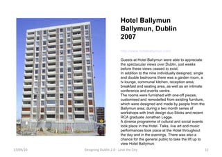 Hotel Ballymun Ballymun, Dublin 2007 http://www.hotelballymun.com/ Guests at Hotel Ballymun were able to appreciate the spectacular views over Dublin, just weeks before these views ceased to exist.  In addition to the nine individually designed, single and double bedrooms there was a garden room, a tv lounge, communal kitchen, reception area, breakfast and seating area, as well as an intimate conference and events centre. The rooms were furnished with one-off pieces, customised and remodelled from existing furniture, which were designed and made by people from the Ballymun area, during a two month series of workshops with Irish design duo Sticks and recent RCA graduate Jonathan Legge. A diverse programme of cultural and social events took place in the Hotel. Talks, live art and music performances took place at the Hotel throughout the day and in the evenings. There was also a chance for the general public to take the lift up to view Hotel Ballymun. 17/09/10 Designing Dublin 2.0 - Love the City 