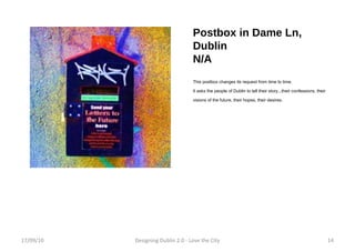 Postbox in Dame Ln, Dublin N/A This postbox changes its request from time to time. It asks the people of Dublin to tell their story...their confessions, their visions of the future, their hopes, their desires. 17/09/10 Designing Dublin 2.0 - Love the City 