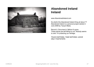 Abandoned Ireland Ireland www.AbandonedIreland.com  So what's this Abandoned Ireland thing all about ?? Abandoned Ireland is a personal project started in June 2008 by Tarquin Blake. Record it. Document it. Before it’s gone These places are left falling to ruin. Nobody seems to care. I'm protecting our heritage. TOUCH NOTHING. TAKE NOTHING. LEAVE ONLY FOOTSTEPS 17/09/10 Designing Dublin 2.0 - Love the City 