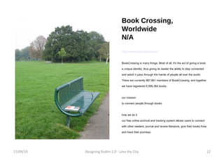 Book Crossing, Worldwide N/A http://www.bookcrossing.com/ BookCrossing is many things. Most of all, it's the act of giving a book a unique identity, thus giving its reader the ability to stay connected and watch it pass through the hands of people all over the world. There are currently 887,661 members of BookCrossing, and together we have registered 6,599,364 books. our mission to connect people through books how we do it our free online archival and tracking system allows users to connect with other readers, journal and review literature, give their books lives and track their journeys. 17/09/10 Designing Dublin 2.0 - Love the City 