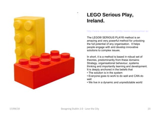 LEGO Serious Play, Ireland. http://www.roryoconnor.ie/http:/www.roryoconnor.ie/tag/lego-serious-play The LEGO® SERIOUS PLAY® method is an amazing and very powerful method for unlocking the full potential of any organisation.  It helps people engage with and develop innovative solutions to complex issues. In short, it is a method is based in robust set of theories, predominantly from these domains: Strategy, organisational behaviour, systems thinking and importantly learning and development. It is deeply anchored in the beliefs that •  The solution is in the system •  Everyone goes to work to do well and CAN do well •  We live in a dynamic and unpredictable world 17/09/10 Designing Dublin 2.0 - Love the City 